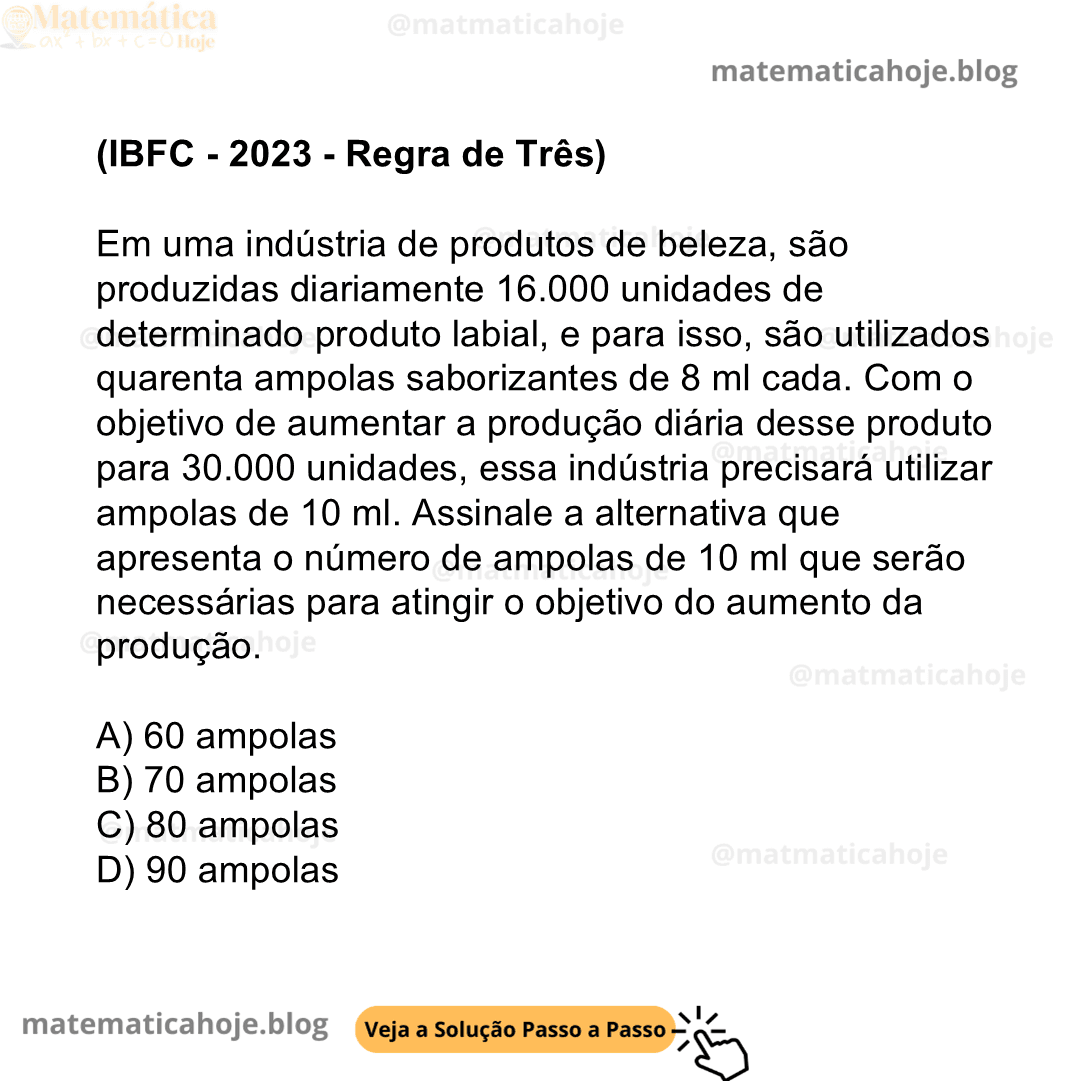 (IBFC - 2023 - Regra de Três) Em uma indústria de produtos de beleza, são produzidas diariamente 16.000 unidades de determinado produto labial, e para isso, são utilizados quarenta ampolas saborizantes de 8 ml cada. Com o objetivo de aumentar a produção diária desse produto para 30.000 unidades, essa indústria precisará utilizar ampolas de 10 ml. Assinale a alternativa que apresenta o número de ampolas de 10 ml que serão necessárias para atingir o objetivo do aumento da produção. A) 60 ampolas B) 70 ampolas C) 80 ampolas D) 90 ampolas