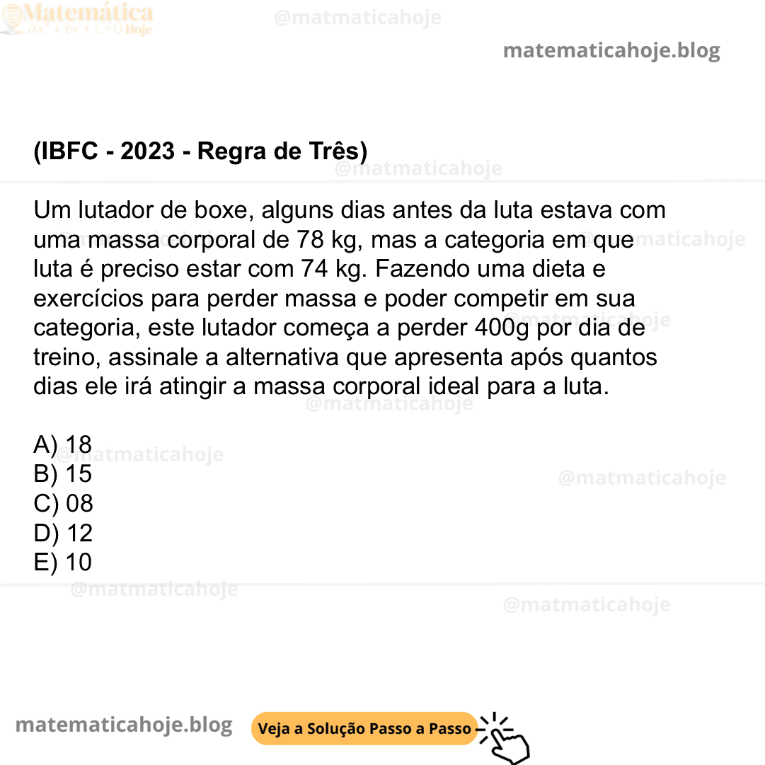(IBFC - 2023 - Regra de Três) Um lutador de boxe, alguns dias antes da luta estava com uma massa corporal de 78 kg, mas a categoria em que luta é preciso estar com 74 kg. Fazendo uma dieta e exercícios para perder massa e poder competir em sua categoria, este lutador começa a perder 400g por dia de treino, assinale a alternativa que apresenta após quantos dias ele irá atingir a massa corporal ideal para a luta. A) 18 B) 15 C) 08 D) 12 E) 10