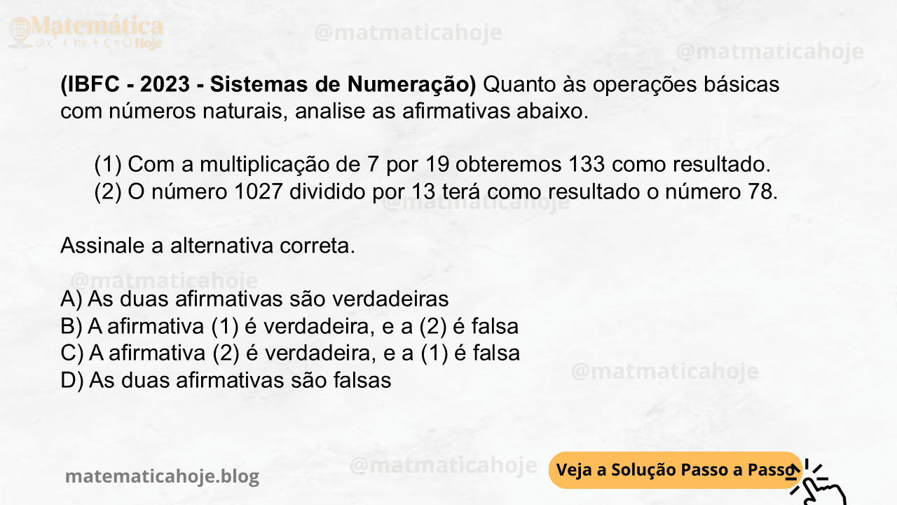 (IBFC - 2023 - Sistemas de Numeração) Quanto às operações básicas com números naturais, analise as afirmativas abaixo. (1) Com a multiplicação de 7 por 19 obteremos 133 como resultado. (2) O número 1027 dividido por 13 terá como resultado o número 78. Assinale a alternativa correta. A) As duas afirmativas são verdadeiras B) A afirmativa (1) é verdadeira, e a (2) é falsa C) A afirmativa (2) é verdadeira, e a (1) é falsa D) As duas afirmativas são falsas