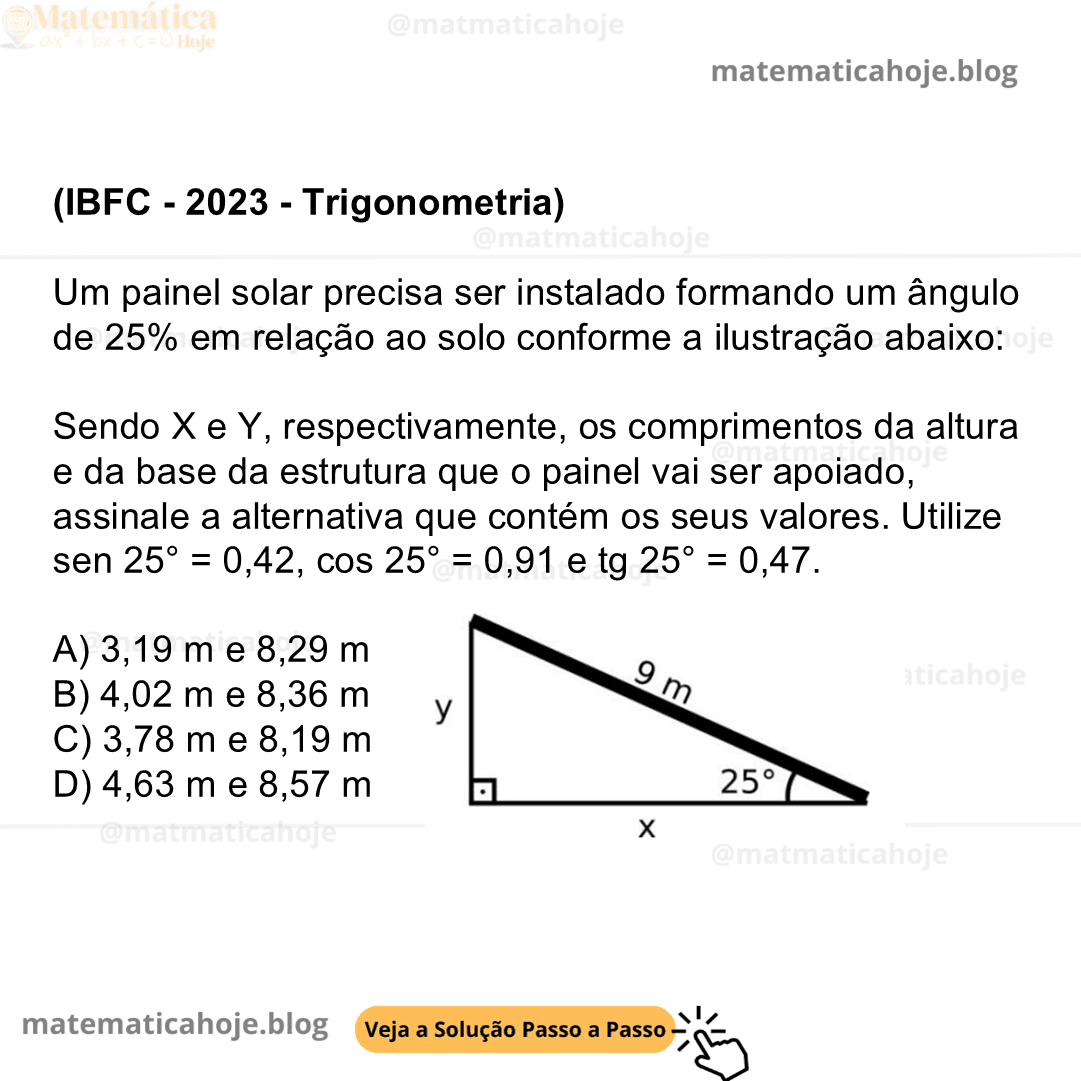 (IBFC - 2023 - Trigonometria) Um painel solar precisa ser instalado formando um ângulo de 25% em relação ao solo conforme a ilustração abaixo: Sendo X e Y, respectivamente, os comprimentos da altura e da base da estrutura que o painel vai ser apoiado, assinale a alternativa que contém os seus valores. Utilize sen 25° = 0,42, cos 25° = 0,91 e tg 25° = 0,47. A) 3,19 m e 8,29 m B) 4,02 m e 8,36 m C) 3,78 m e 8,19 m D) 4,63 m e 8,57 m