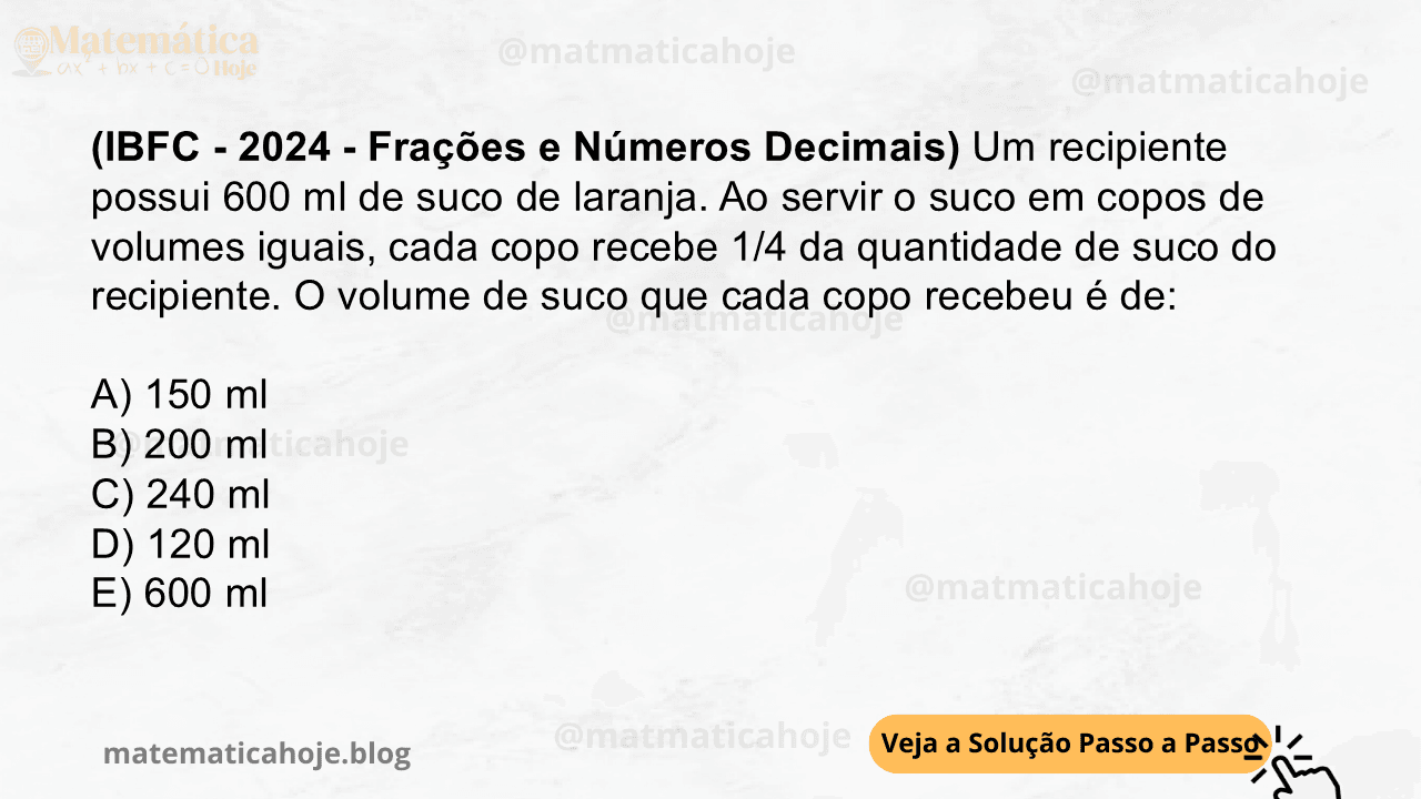 (IBFC - 2024 - Frações e Números Decimais) Um recipiente possui 600 ml de suco de laranja. Ao servir o suco em copos de volumes iguais, cada copo recebe 1/4 da quantidade de suco do recipiente. O volume de suco que cada copo recebeu é de: A) 150 ml B) 200 ml C) 240 ml D) 120 ml E) 600 ml