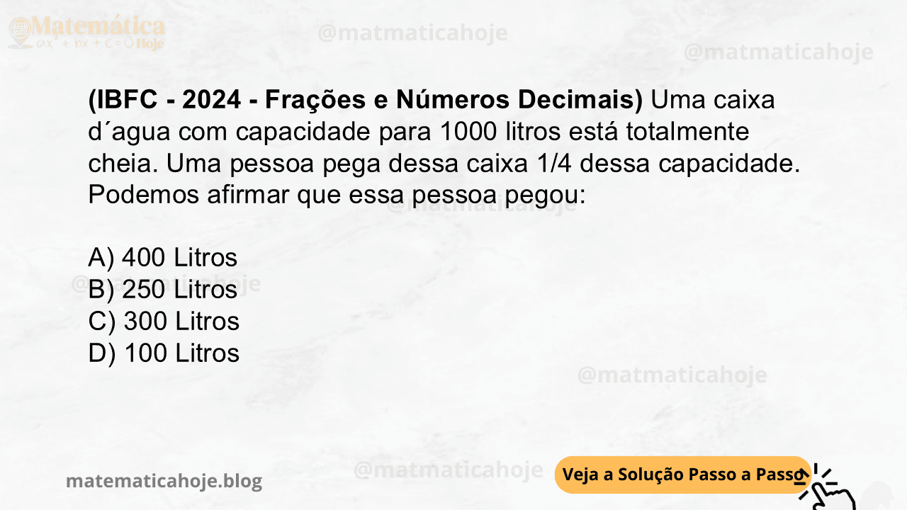 (IBFC - 2024 - Frações e Números Decimais) Uma caixa d´agua com capacidade para 1000 litros está totalmente cheia. Uma pessoa pega dessa caixa 1/4 dessa capacidade. Podemos afirmar que essa pessoa pegou: A) 400 Litros B) 250 Litros C) 300 Litros D) 100 Litros