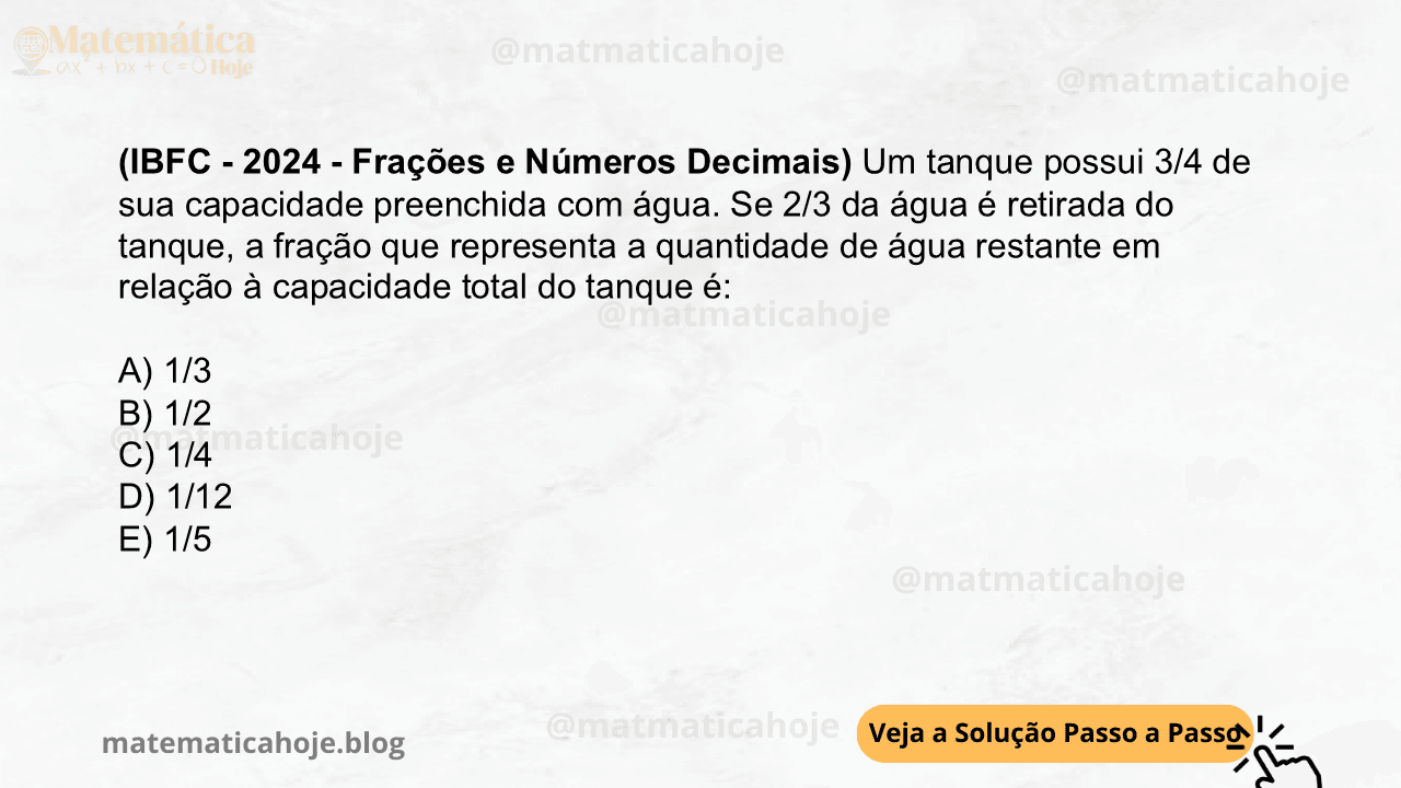 (IBFC - 2024 - Frações e Números Decimais) Um tanque possui 3/4 de sua capacidade preenchida com água. Se 2/3 da água é retirada do tanque, a fração que representa a quantidade de água restante em relação à capacidade total do tanque é: A) 1/3 B) 1/2 C) 1/4 D) 1/12 E) 1/5