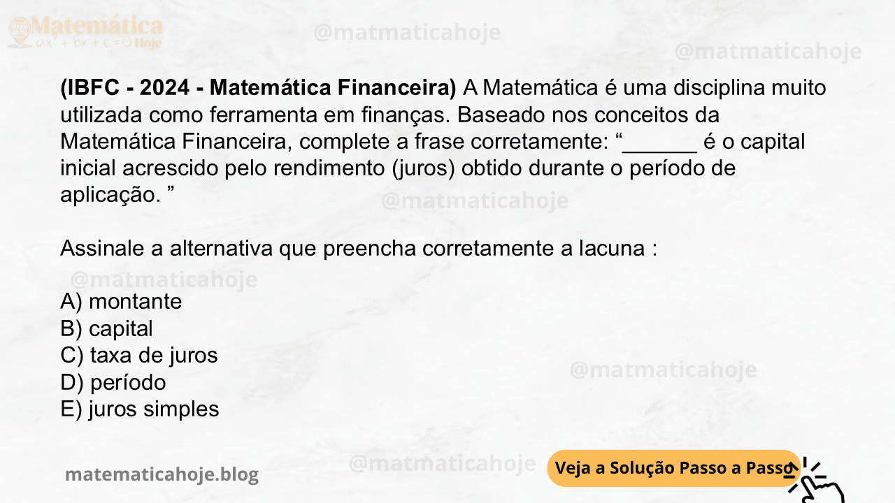 (IBFC - 2024 - Matemática Financeira) A Matemática é uma disciplina muito utilizada como ferramenta em finanças. Baseado nos conceitos da Matemática Financeira, complete a frase corretamente: “______ é o capital inicial acrescido pelo rendimento (juros) obtido durante o período de aplicação. ” Assinale a alternativa que preencha corretamente a lacuna : A) montante B) capital C) taxa de juros D) período E) juros simples