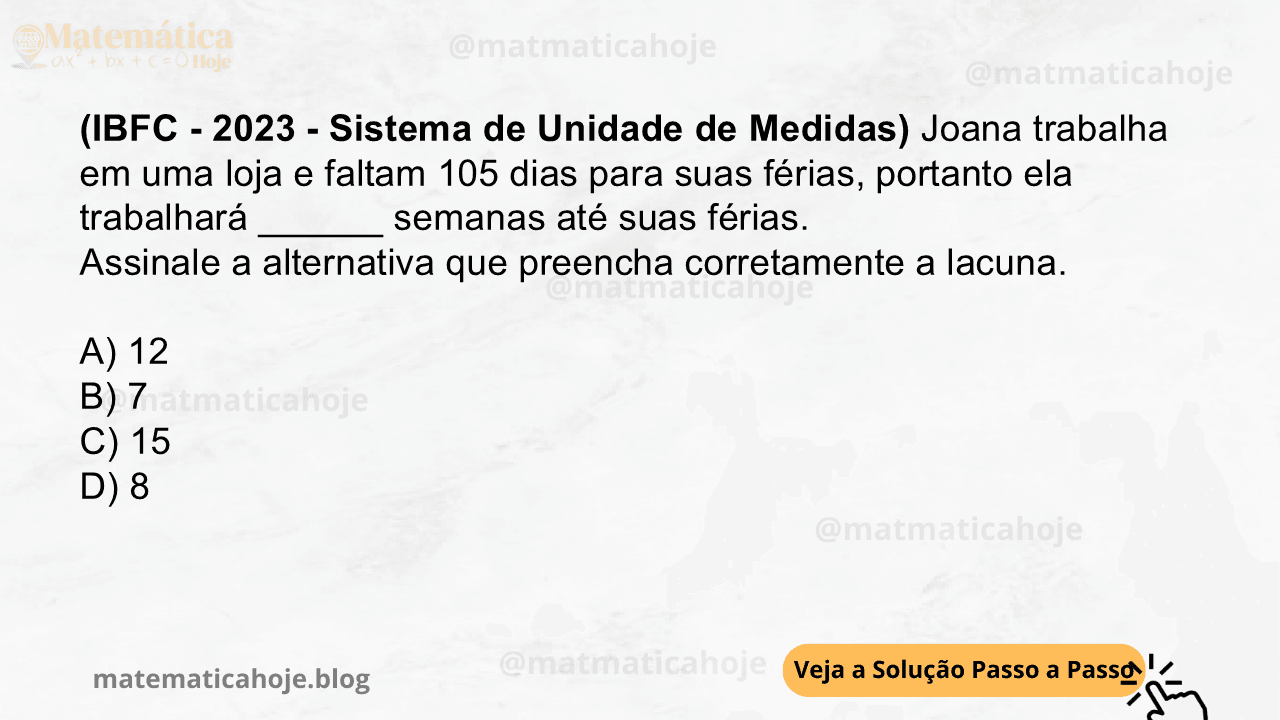 (IBFC - 2023 - Sistema de Unidade de Medidas) Joana trabalha em uma loja e faltam 105 dias para suas férias, portanto ela trabalhará ______ semanas até suas férias. Assinale a alternativa que preencha corretamente a lacuna. A) 12 B) 7 C) 15 D) 8