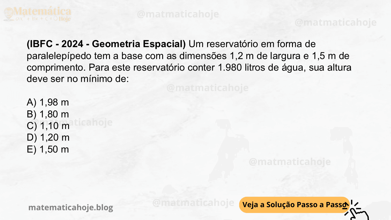 (IBFC - 2024 - Geometria Espacial) Um reservatório em forma de paralelepípedo tem a base com as dimensões 1,2 m de largura e 1,5 m de comprimento. Para este reservatório conter 1.980 litros de água, sua altura deve ser no mínimo de: A) 1,98 m B) 1,80 m C) 1,10 m D) 1,20 m E) 1,50 m