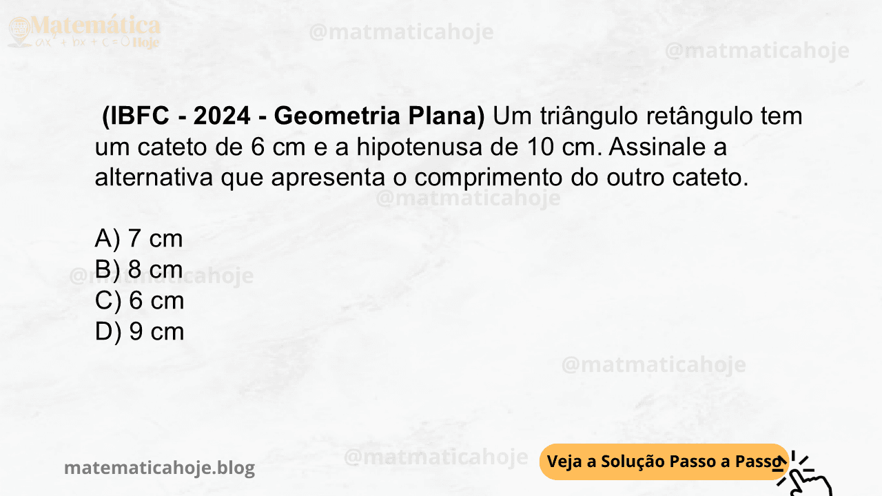 (IBFC - 2024 - Geometria Plana) Um triângulo retângulo tem um cateto de 6 cm e a hipotenusa de 10 cm. Assinale a alternativa que apresenta o comprimento do outro cateto. A) 7 cm B) 8 cm C) 6 cm D) 9 cm