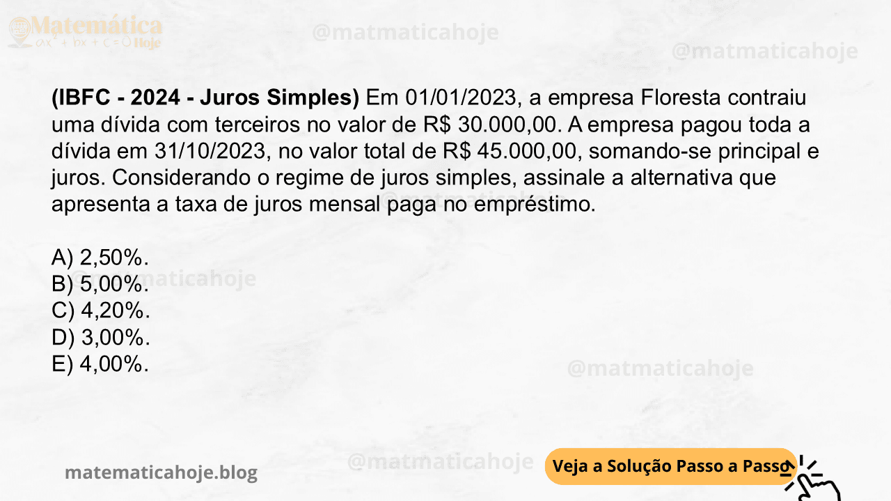 (IBFC - 2024 - Juros Simples) Em 01/01/2023, a empresa Floresta contraiu uma dívida com terceiros no valor de R$ 30.000,00. A empresa pagou toda a dívida em 31/10/2023, no valor total de R$ 45.000,00, somando-se principal e juros. Considerando o regime de juros simples, assinale a alternativa que apresenta a taxa de juros mensal paga no empréstimo. A) 2,50%. B) 5,00%. C) 4,20%. D) 3,00%. E) 4,00%.