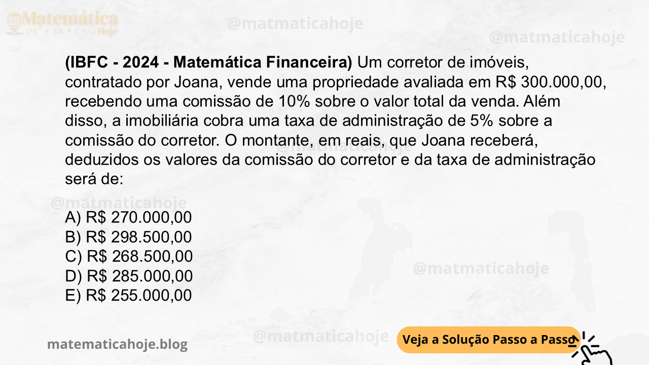 (IBFC - 2024 - Matemática Financeira) Um corretor de imóveis, contratado por Joana, vende uma propriedade avaliada em R$ 300.000,00, recebendo uma comissão de 10% sobre o valor total da venda. Além disso, a imobiliária cobra uma taxa de administração de 5% sobre a comissão do corretor. O montante, em reais, que Joana receberá, deduzidos os valores da comissão do corretor e da taxa de administração será de: A) R$ 270.000,00 B) R$ 298.500,00 C) R$ 268.500,00 D) R$ 285.000,00 E) R$ 255.000,00