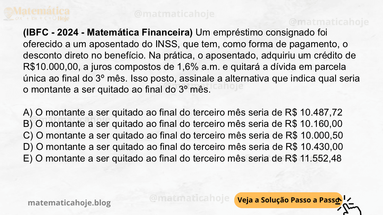 (IBFC - 2024 - Matemática Financeira) Um empréstimo consignado foi oferecido a um aposentado do INSS, que tem, como forma de pagamento, o desconto direto no benefício. Na prática, o aposentado, adquiriu um crédito de R$10.000,00, a juros compostos de 1,6% a.m. e quitará a dívida em parcela única ao final do 3º mês. Isso posto, assinale a alternativa que indica qual seria o montante a ser quitado ao final do 3º mês. A) O montante a ser quitado ao final do terceiro mês seria de R$ 10.487,72 B) O montante a ser quitado ao final do terceiro mês seria de R$ 10.160,00 C) O montante a ser quitado ao final do terceiro mês seria de R$ 10.000,50 D) O montante a ser quitado ao final do terceiro mês seria de R$ 10.430,00 E) O montante a ser quitado ao final do terceiro mês seria de R$ 11.552,48