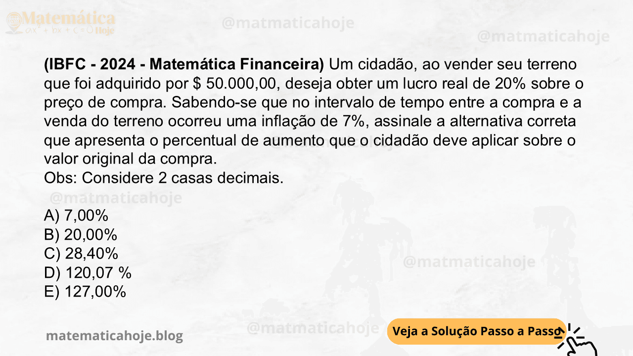 (IBFC - 2024 - Matemática Financeira) Um cidadão, ao vender seu terreno que foi adquirido por $ 50.000,00, deseja obter um lucro real de 20% sobre o preço de compra. Sabendo-se que no intervalo de tempo entre a compra e a venda do terreno ocorreu uma inflação de 7%, assinale a alternativa correta que apresenta o percentual de aumento que o cidadão deve aplicar sobre o valor original da compra. Obs: Considere 2 casas decimais. A) 7,00% B) 20,00% C) 28,40% D) 120,07 % E) 127,00%