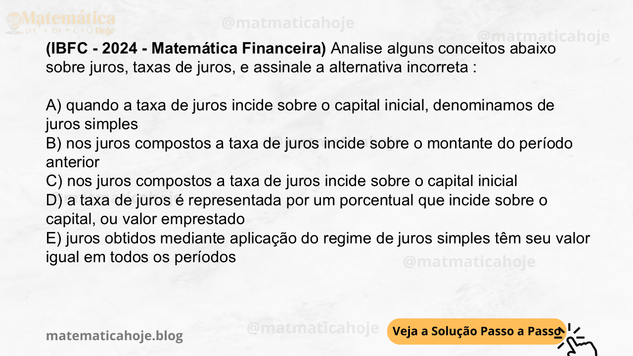 (IBFC - 2024 - Matemática Financeira) Analise alguns conceitos abaixo sobre juros, taxas de juros, e assinale a alternativa incorreta : A) quando a taxa de juros incide sobre o capital inicial, denominamos de juros simples B) nos juros compostos a taxa de juros incide sobre o montante do período anterior C) nos juros compostos a taxa de juros incide sobre o capital inicial D) a taxa de juros é representada por um porcentual que incide sobre o capital, ou valor emprestado E) juros obtidos mediante aplicação do regime de juros simples têm seu valor igual em todos os períodos