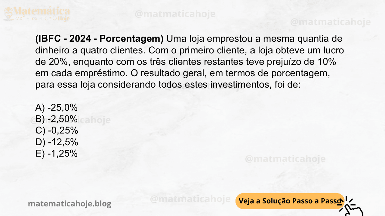 (IBFC - 2024 - Porcentagem) Uma loja emprestou a mesma quantia de dinheiro a quatro clientes. Com o primeiro cliente, a loja obteve um lucro de 20%, enquanto com os três clientes restantes teve prejuízo de 10% em cada empréstimo. O resultado geral, em termos de porcentagem, para essa loja considerando todos estes investimentos, foi de: A) -25,0% B) -2,50% C) -0,25% D) -12,5% E) -1,25%
