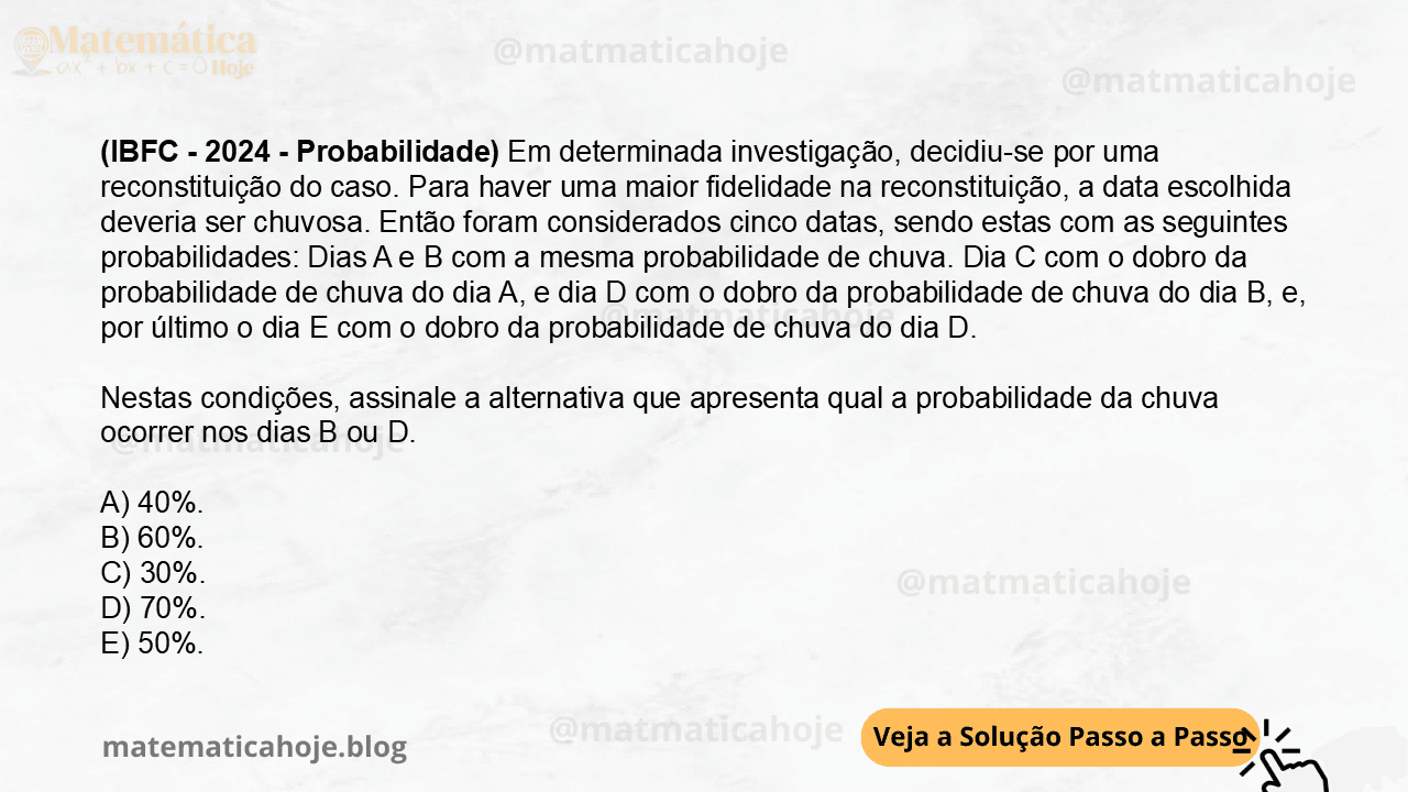 (IBFC - 2024 - Probabilidade) Em determinada investigação, decidiu-se por uma reconstituição do caso. Para haver uma maior fidelidade na reconstituição, a data escolhida deveria ser chuvosa. Então foram considerados cinco datas, sendo estas com as seguintes probabilidades: Dias A e B com a mesma probabilidade de chuva. Dia C com o dobro da probabilidade de chuva do dia A, e dia D com o dobro da probabilidade de chuva do dia B, e, por último o dia E com o dobro da probabilidade de chuva do dia D. Nestas condições, assinale a alternativa que apresenta qual a probabilidade da chuva ocorrer nos dias B ou D. A) 40%. B) 60%. C) 30%. D) 70%. E) 50%.