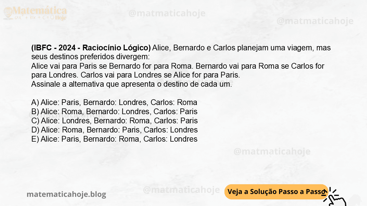 (IBFC - 2024 - Raciocínio Lógico) Alice, Bernardo e Carlos planejam uma viagem, mas seus destinos preferidos divergem: Alice vai para Paris se Bernardo for para Roma. Bernardo vai para Roma se Carlos for para Londres. Carlos vai para Londres se Alice for para Paris. Assinale a alternativa que apresenta o destino de cada um. A) Alice: Paris, Bernardo: Londres, Carlos: Roma B) Alice: Roma, Bernardo: Londres, Carlos: Paris C) Alice: Londres, Bernardo: Roma, Carlos: Paris D) Alice: Roma, Bernardo: Paris, Carlos: Londres E) Alice: Paris, Bernardo: Roma, Carlos: Londres