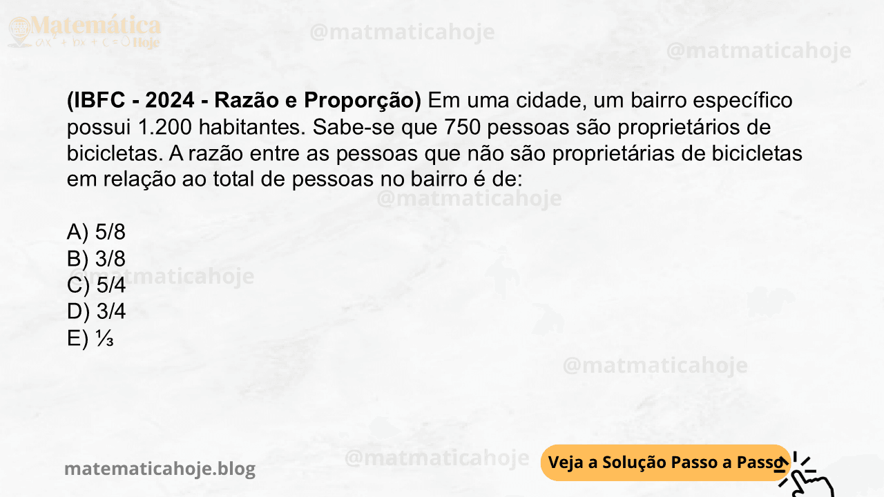 (IBFC - 2024 - Razão e Proporção) Em uma cidade, um bairro específico possui 1.200 habitantes. Sabe-se que 750 pessoas são proprietários de bicicletas. A razão entre as pessoas que não são proprietárias de bicicletas em relação ao total de pessoas no bairro é de: A) 5/8 B) 3/8 C) 5/4 D) 3/4 E) ⅓