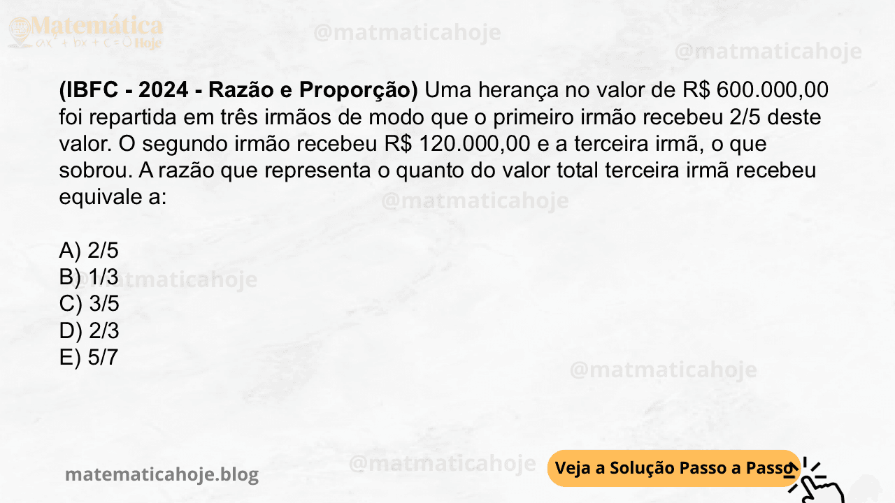 (IBFC - 2024 - Razão e Proporção) Uma herança no valor de R$ 600.000,00 foi repartida em três irmãos de modo que o primeiro irmão recebeu 2/5 deste valor. O segundo irmão recebeu R$ 120.000,00 e a terceira irmã, o que sobrou. A razão que representa o quanto do valor total terceira irmã recebeu equivale a: A) 2/5 B) 1/3 C) 3/5 D) 2/3 E) 5/7
