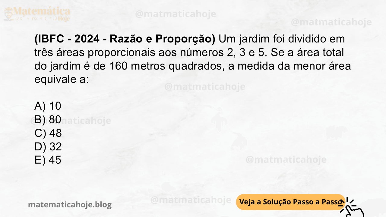 (IBFC - 2024 - Razão e Proporção) Um jardim foi dividido em três áreas proporcionais aos números 2, 3 e 5. Se a área total do jardim é de 160 metros quadrados, a medida da menor área equivale a: A) 10 B) 80 C) 48 D) 32 E) 45