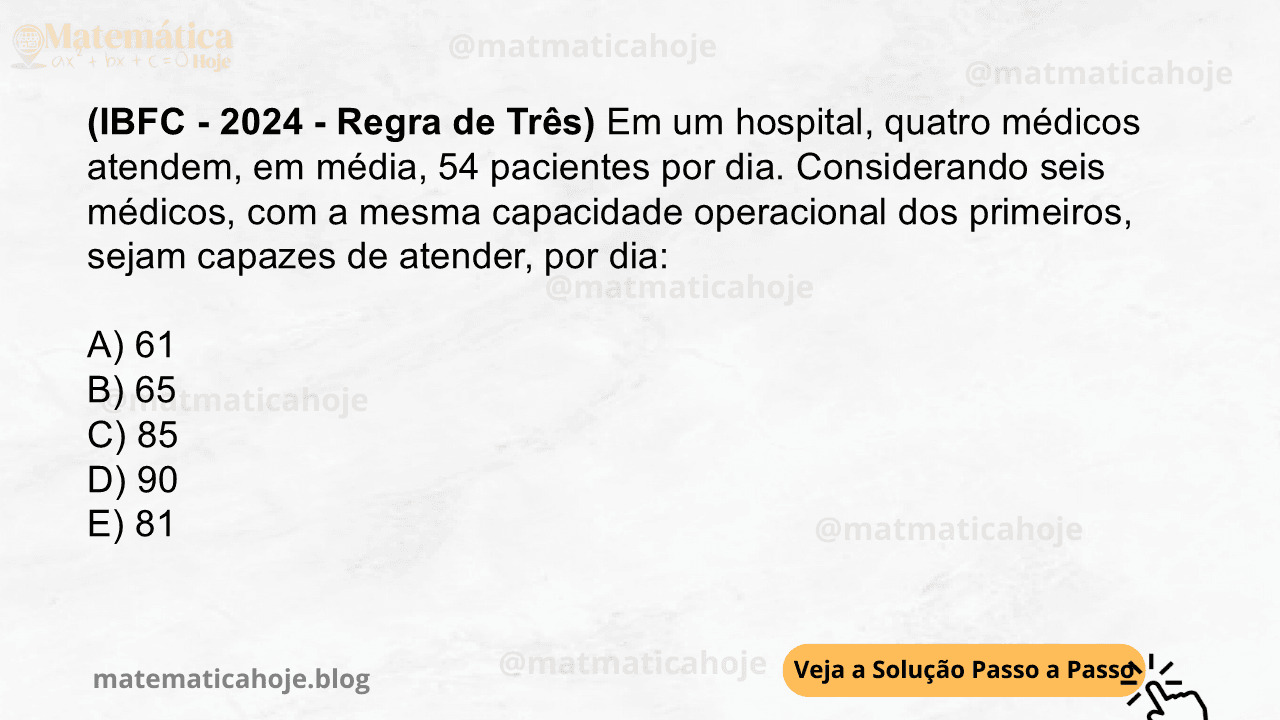 (IBFC - 2024 - Regra de Três) Em um hospital, quatro médicos atendem, em média, 54 pacientes por dia. Considerando seis médicos, com a mesma capacidade operacional dos primeiros, sejam capazes de atender, por dia: A) 61 B) 65 C) 85 D) 90 E) 81