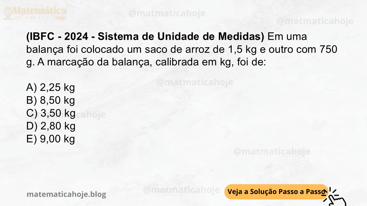 (IBFC - 2024 - Sistema de Unidade de Medidas) Em uma balança foi colocado um saco de arroz de 1,5 kg e outro com 750 g. A marcação da balança, calibrada em kg, foi de: A) 2,25 kg B) 8,50 kg C) 3,50 kg D) 2,80 kg E) 9,00 kg