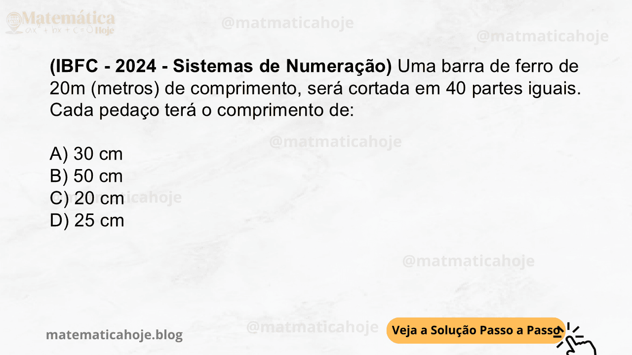 (IBFC - 2024 - Sistemas de Numeração) Uma barra de ferro de 20m (metros) de comprimento, será cortada em 40 partes iguais. Cada pedaço terá o comprimento de: A) 30 cm B) 50 cm C) 20 cm D) 25 cm