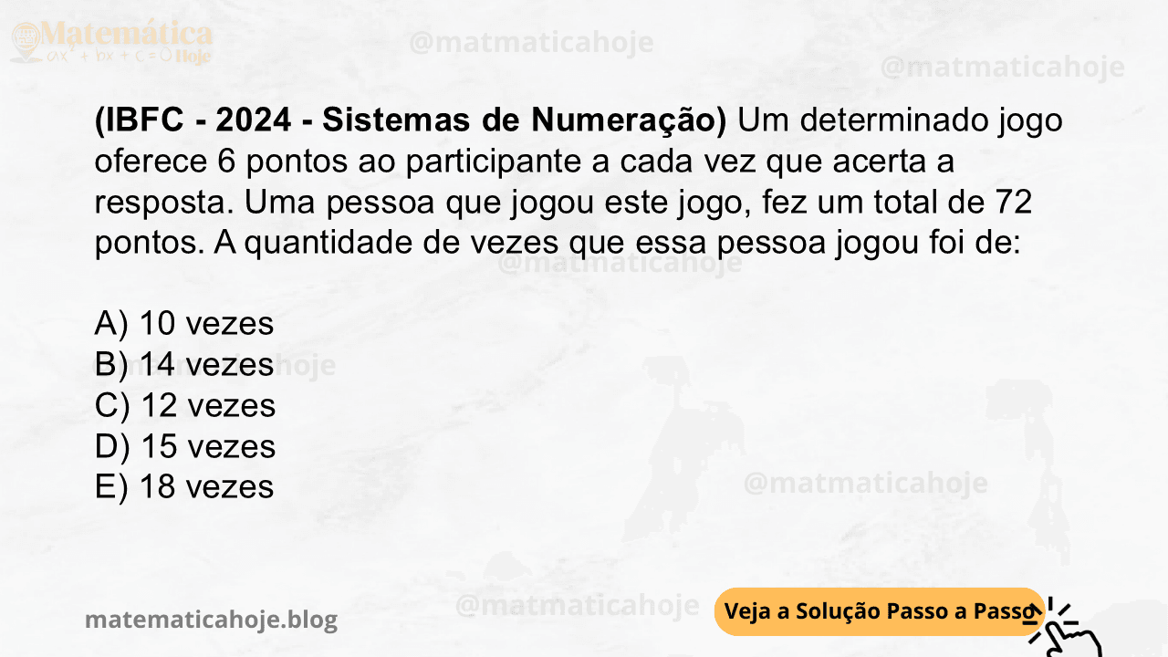 (IBFC - 2024 - Sistemas de Numeração) Um determinado jogo oferece 6 pontos ao participante a cada vez que acerta a resposta. Uma pessoa que jogou este jogo, fez um total de 72 pontos. A quantidade de vezes que essa pessoa jogou foi de: A) 10 vezes B) 14 vezes C) 12 vezes D) 15 vezes E) 18 vezes