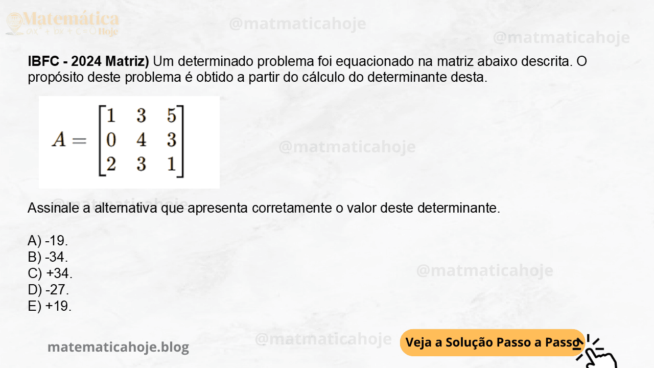 13 - (IBFC - 2024 Matriz) Um determinado problema foi equacionado na matriz abaixo descrita. O propósito deste problema é obtido a partir do cálculo do determinante desta. Assinale a alternativa que apresenta corretamente o valor deste determinante. A) -19. B) -34. C) +34. D) -27. E) +19.