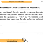 (Banca IBFC - Nível Médio - 2024 - Aritmética e Problemas) Bia perguntou ao seu bisavô Bertollo, que foi professor de matemática, com que idade ele se formou na faculdade. Bertollo disse à bisneta que sua idade era o produto das raízes da equação x 2 – 13x + 22 = 0. Nessas condições, assinale a alternativa que apresenta a idade que Bertollo se formou na faculdade: A) 22 B) 35 C) 24 D) 27