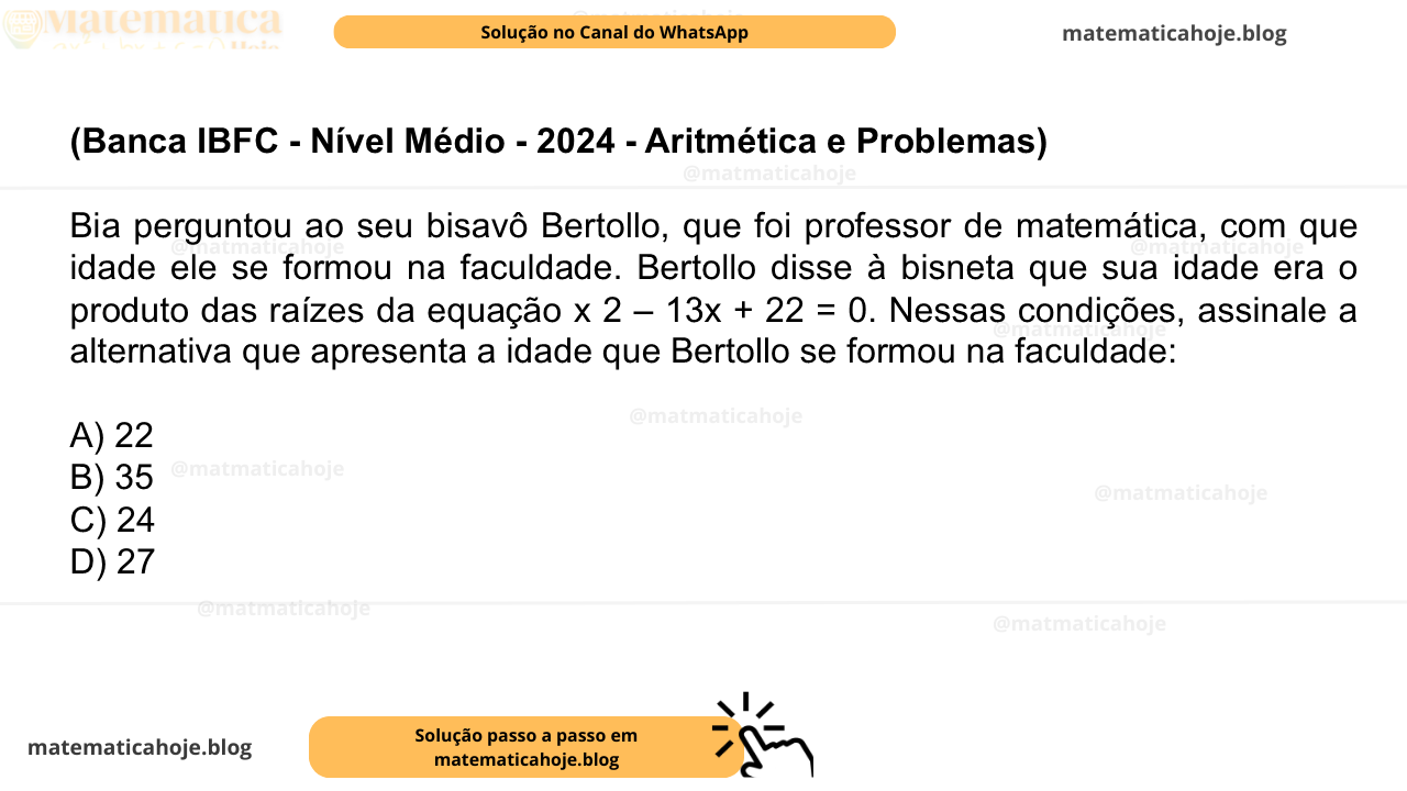 (Banca IBFC - Nível Médio - 2024 - Aritmética e Problemas) Bia perguntou ao seu bisavô Bertollo, que foi professor de matemática, com que idade ele se formou na faculdade. Bertollo disse à bisneta que sua idade era o produto das raízes da equação x 2 – 13x + 22 = 0. Nessas condições, assinale a alternativa que apresenta a idade que Bertollo se formou na faculdade: A) 22 B) 35 C) 24 D) 27