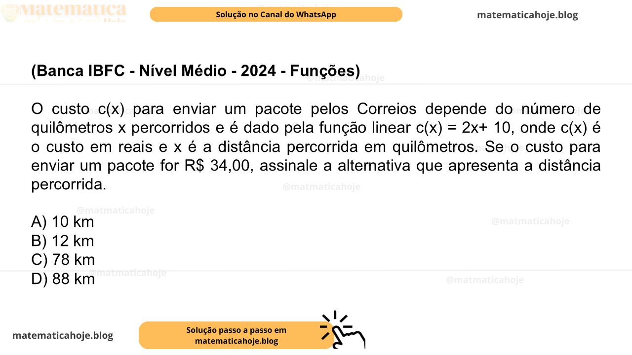 (Banca IBFC - Nível Médio - 2024 - Funções) O custo c(x) para enviar um pacote pelos Correios depende do número de quilômetros x percorridos e é dado pela função linear c(x) = 2x+ 10, onde c(x) é o custo em reais e x é a distância percorrida em quilômetros. Se o custo para enviar um pacote for R$ 34,00, assinale a alternativa que apresenta a distância percorrida. A) 10 km B) 12 km C) 78 km D) 88 km