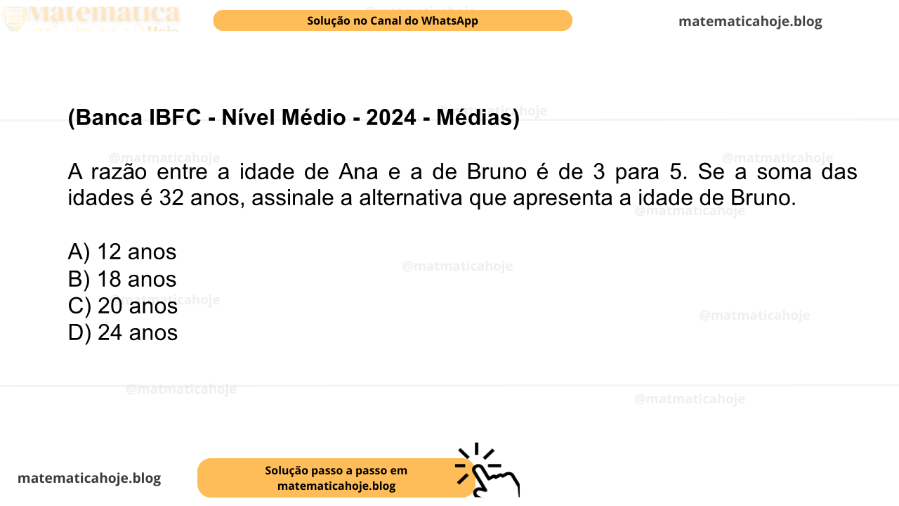 (Banca IBFC - Nível Médio - 2024 - Médias) A razão entre a idade de Ana e a de Bruno é de 3 para 5. Se a soma das idades é 32 anos, assinale a alternativa que apresenta a idade de Bruno. A) 12 anos B) 18 anos C) 20 anos D) 24 anos