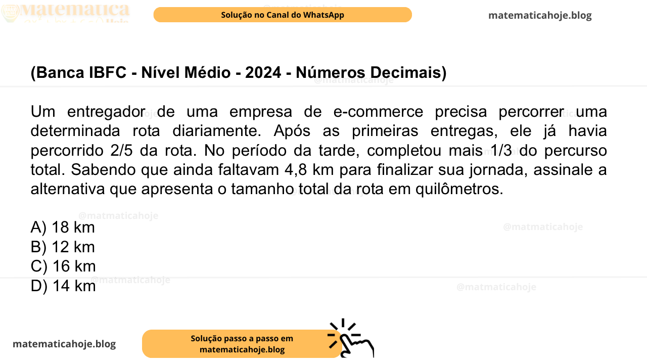 (Banca IBFC - Nível Médio - 2024 - Números Decimais) Um entregador de uma empresa de e-commerce precisa percorrer uma determinada rota diariamente. Após as primeiras entregas, ele já havia percorrido 2/5 da rota. No período da tarde, completou mais 1/3 do percurso total. Sabendo que ainda faltavam 4,8 km para finalizar sua jornada, assinale a alternativa que apresenta o tamanho total da rota em quilômetros. A) 18 km B) 12 km C) 16 km D) 14 km