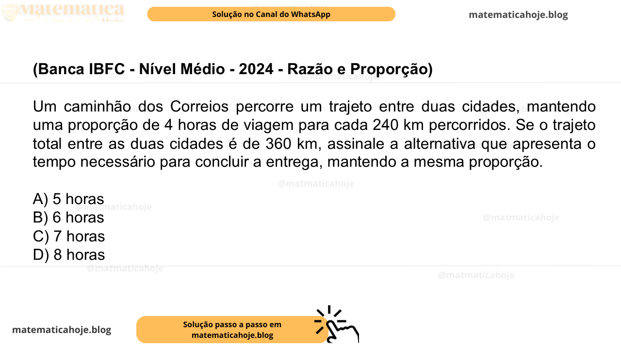 (Banca IBFC - Nível Médio - 2024 - Razão e Proporção) Um caminhão dos Correios percorre um trajeto entre duas cidades, mantendo uma proporção de 4 horas de viagem para cada 240 km percorridos. Se o trajeto total entre as duas cidades é de 360 km, assinale a alternativa que apresenta o tempo necessário para concluir a entrega, mantendo a mesma proporção. A) 5 horas B) 6 horas C) 7 horas D) 8 horas