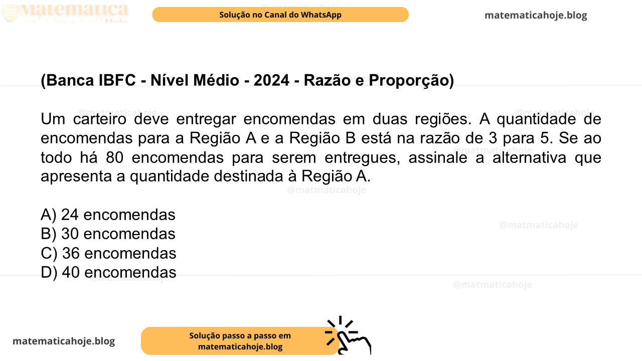(Banca IBFC - Nível Médio - 2024 - Razão e Proporção) Um carteiro deve entregar encomendas em duas regiões. A quantidade de encomendas para a Região A e a Região B está na razão de 3 para 5. Se ao todo há 80 encomendas para serem entregues, assinale a alternativa que apresenta a quantidade destinada à Região A. A) 24 encomendas B) 30 encomendas C) 36 encomendas D) 40 encomendas