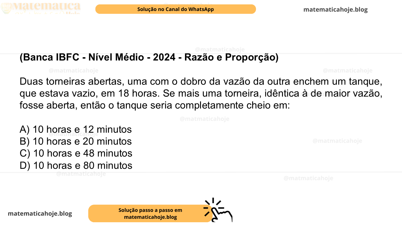 (Banca IBFC - Nível Médio - 2024 - Razão e Proporção) Duas torneiras abertas, uma com o dobro da vazão da outra enchem um tanque, que estava vazio, em 18 horas. Se mais uma torneira, idêntica à de maior vazão, fosse aberta, então o tanque seria completamente cheio em: A) 10 horas e 12 minutos B) 10 horas e 20 minutos C) 10 horas e 48 minutos D) 10 horas e 80 minutos