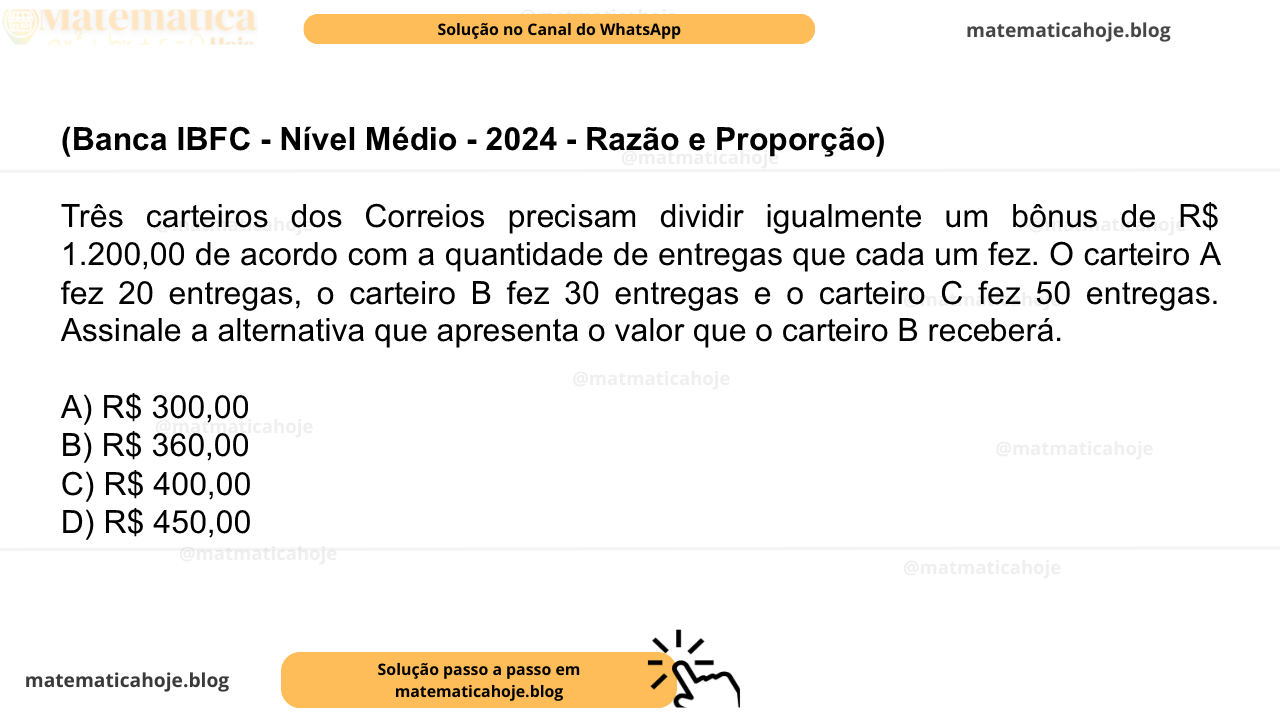 (Banca IBFC - Nível Médio - 2024 - Razão e Proporção) Três carteiros dos Correios precisam dividir igualmente um bônus de R$ 1.200,00 de acordo com a quantidade de entregas que cada um fez. O carteiro A fez 20 entregas, o carteiro B fez 30 entregas e o carteiro C fez 50 entregas. Assinale a alternativa que apresenta o valor que o carteiro B receberá. A) R$ 300,00 B) R$ 360,00 C) R$ 400,00 D) R$ 450,00