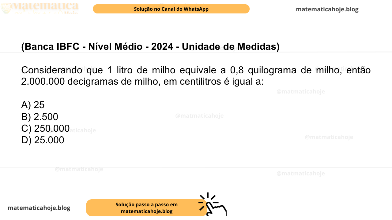 (Banca IBFC - Nível Médio - 2024 - Unidade de Medidas) Considerando que 1 litro de milho equivale a 0,8 quilograma de milho, então 2.000.000 decigramas de milho, em centilitros é igual a: A) 25 B) 2.500 C) 250.000 D) 25.000