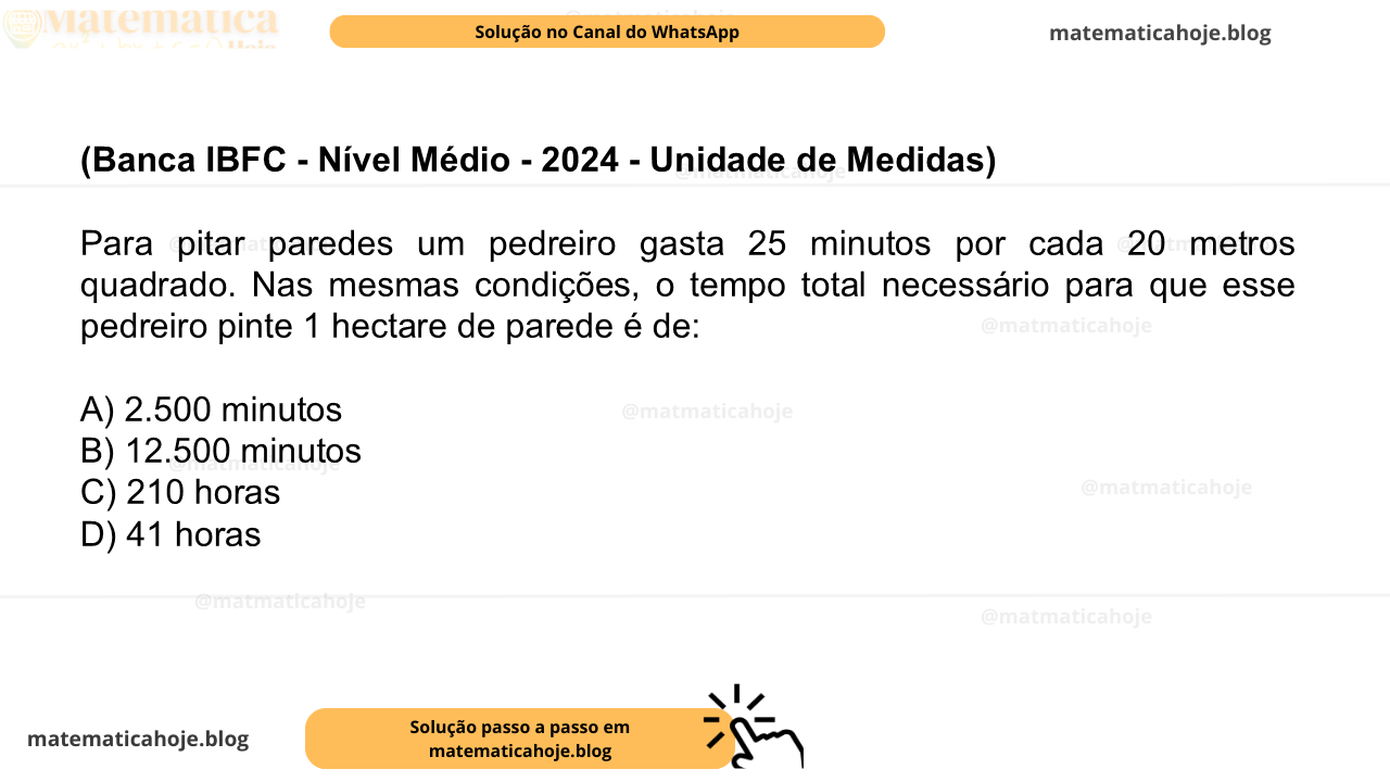(Banca IBFC - Nível Médio - 2024 - Unidade de Medidas) Para pitar paredes um pedreiro gasta 25 minutos por cada 20 metros quadrado. Nas mesmas condições, o tempo total necessário para que esse pedreiro pinte 1 hectare de parede é de: A) 2.500 minutos B) 12.500 minutos C) 210 horas D) 41 horas