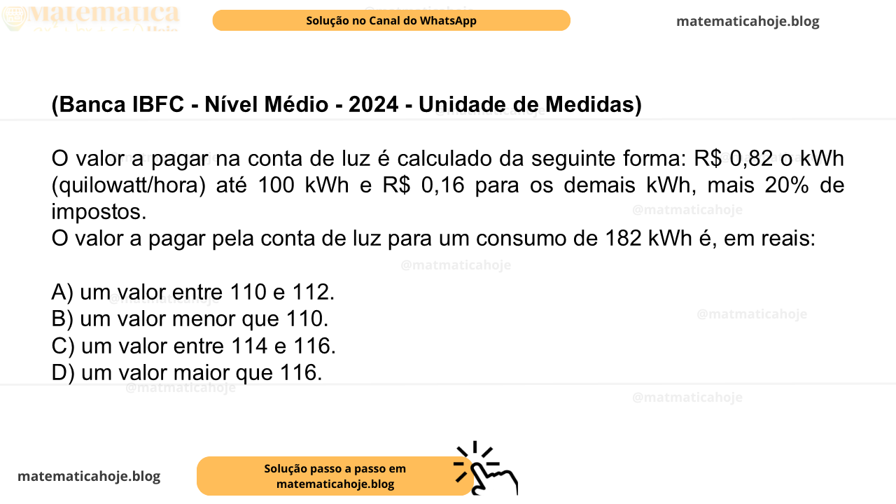 (Banca IBFC - Nível Médio - 2024 - Unidade de Medidas) O valor a pagar na conta de luz é calculado da seguinte forma: R$ 0,82 o kWh (quilowatt/hora) até 100 kWh e R$ 0,16 para os demais kWh, mais 20% de impostos. O valor a pagar pela conta de luz para um consumo de 182 kWh é, em reais: A) um valor entre 110 e 112. B) um valor menor que 110. C) um valor entre 114 e 116. D) um valor maior que 116.