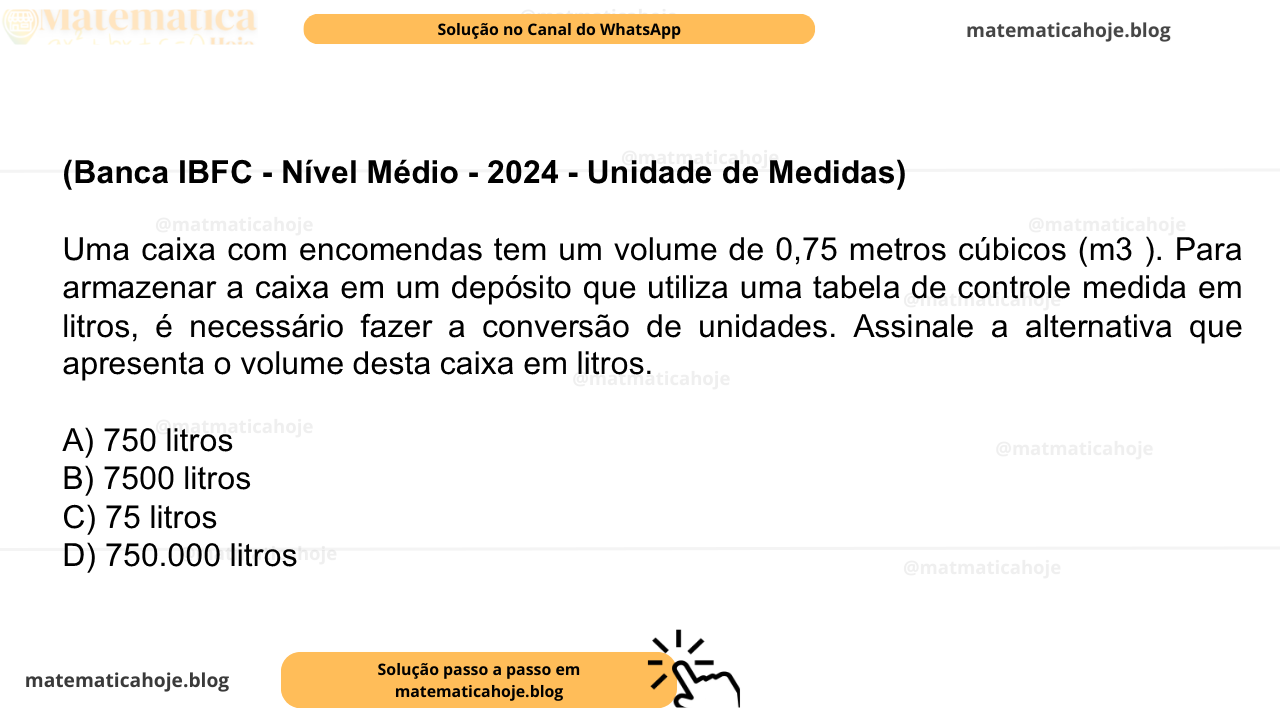 (Banca IBFC - Nível Médio - 2024 - Unidade de Medidas) Uma caixa com encomendas tem um volume de 0,75 metros cúbicos (m3 ). Para armazenar a caixa em um depósito que utiliza uma tabela de controle medida em litros, é necessário fazer a conversão de unidades. Assinale a alternativa que apresenta o volume desta caixa em litros. A) 750 litros B) 7500 litros C) 75 litros D) 750.000 litros