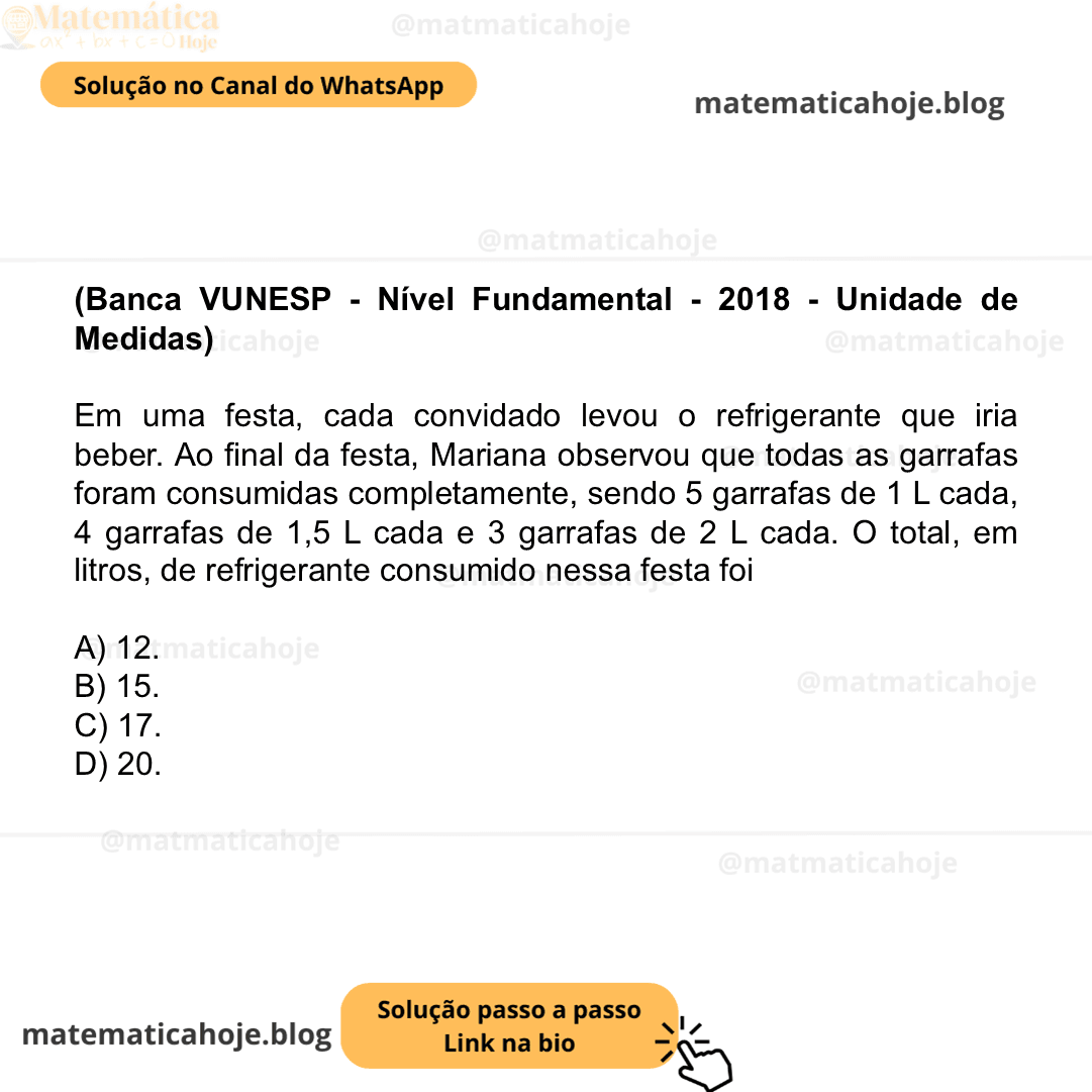 (Banca VUNESP - Nível Fundamental - 2018 - Unidade de Medidas) Em uma festa, cada convidado levou o refrigerante que iria beber. Ao final da festa, Mariana observou que todas as garrafas foram consumidas completamente, sendo 5 garrafas de 1 L cada, 4 garrafas de 1,5 L cada e 3 garrafas de 2 L cada. O total, em litros, de refrigerante consumido nessa festa foi A) 12. B) 15. C) 17. D) 20.