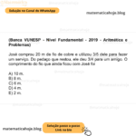 (Banca VUNESP - Nível Fundamental - 2019 - Aritmética e Problemas) José comprou 20 m de fio de cobre e utilizou 3/5 dele para fazer um serviço. Do pedaço que restou, ele deu 3/4 para um amigo. O comprimento do fio que ainda ficou com José foi A) 10 m. B) 8 m. C) 6 m. D) 4 m. E) 2 m.