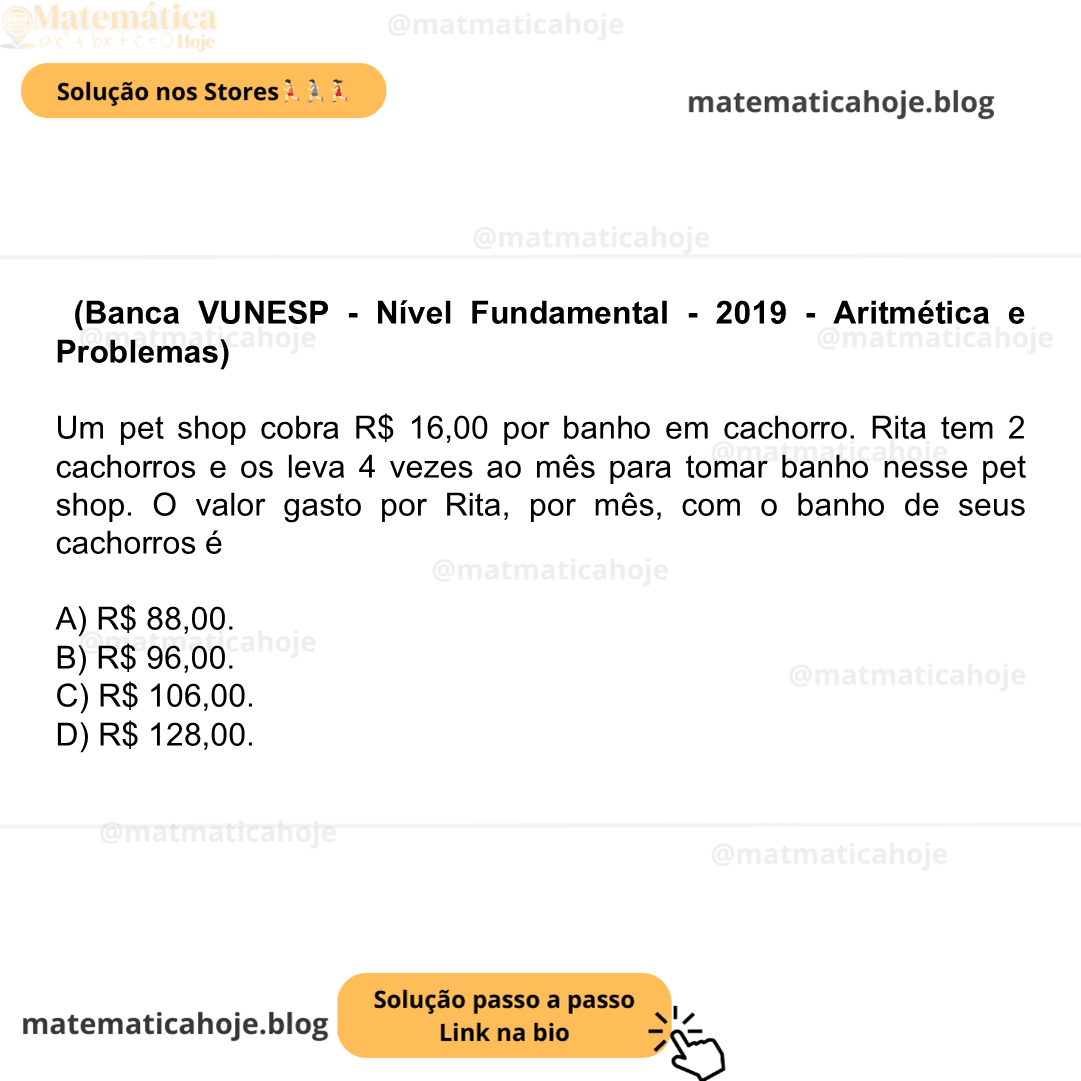 (Banca VUNESP - Nível Fundamental - 2019 - Aritmética e Problemas) Um pet shop cobra R$ 16,00 por banho em cachorro. Rita tem 2 cachorros e os leva 4 vezes ao mês para tomar banho nesse pet shop. O valor gasto por Rita, por mês, com o banho de seus cachorros é A) R$ 88,00. B) R$ 96,00. C) R$ 106,00. D) R$ 128,00.
