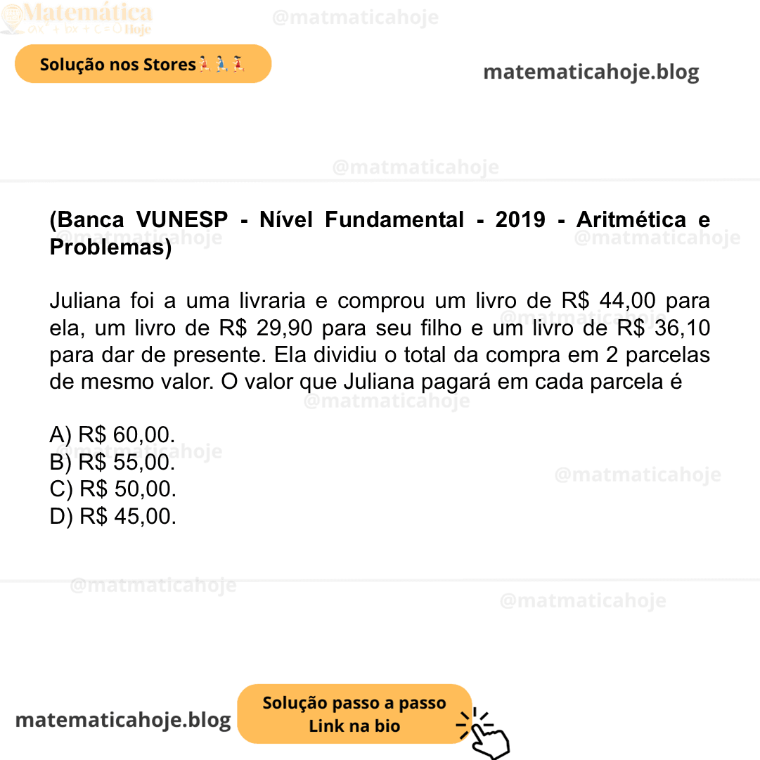 (Banca VUNESP - Nível Fundamental - 2019 - Aritmética e Problemas) Juliana foi a uma livraria e comprou um livro de R$ 44,00 para ela, um livro de R$ 29,90 para seu filho e um livro de R$ 36,10 para dar de presente. Ela dividiu o total da compra em 2 parcelas de mesmo valor. O valor que Juliana pagará em cada parcela é A) R$ 60,00. B) R$ 55,00. C) R$ 50,00. D) R$ 45,00.