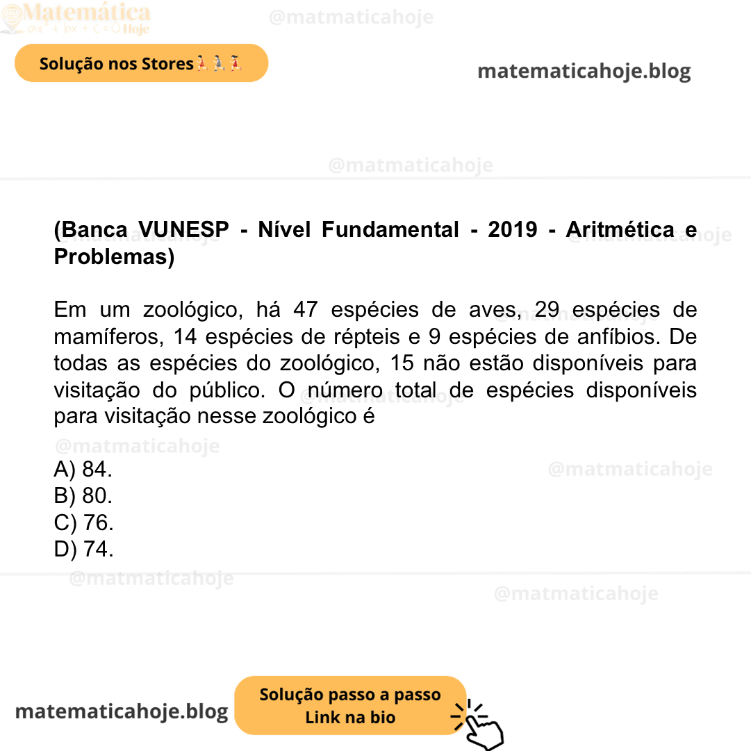 (Banca VUNESP - Nível Fundamental - 2019 - Aritmética e Problemas) Em um zoológico, há 47 espécies de aves, 29 espécies de mamíferos, 14 espécies de répteis e 9 espécies de anfíbios. De todas as espécies do zoológico, 15 não estão disponíveis para visitação do público. O número total de espécies disponíveis para visitação nesse zoológico é A) 84. B) 80. C) 76. D) 74.