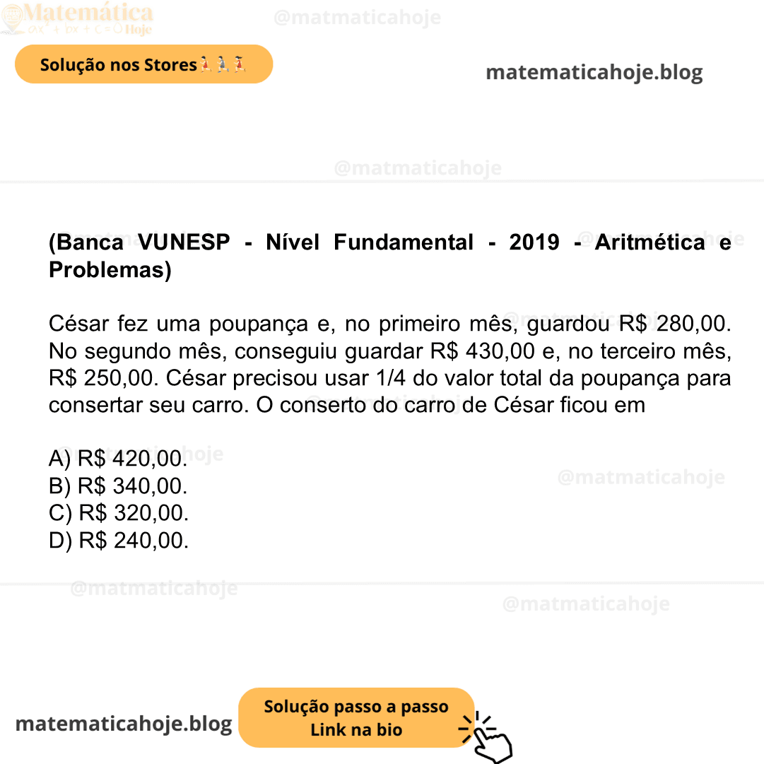 (Banca VUNESP - Nível Fundamental - 2019 - Aritmética e Problemas) César fez uma poupança e, no primeiro mês, guardou R$ 280,00. No segundo mês, conseguiu guardar R$ 430,00 e, no terceiro mês, R$ 250,00. César precisou usar 1/4 do valor total da poupança para consertar seu carro. O conserto do carro de César ficou em A) R$ 420,00. B) R$ 340,00. C) R$ 320,00. D) R$ 240,00.