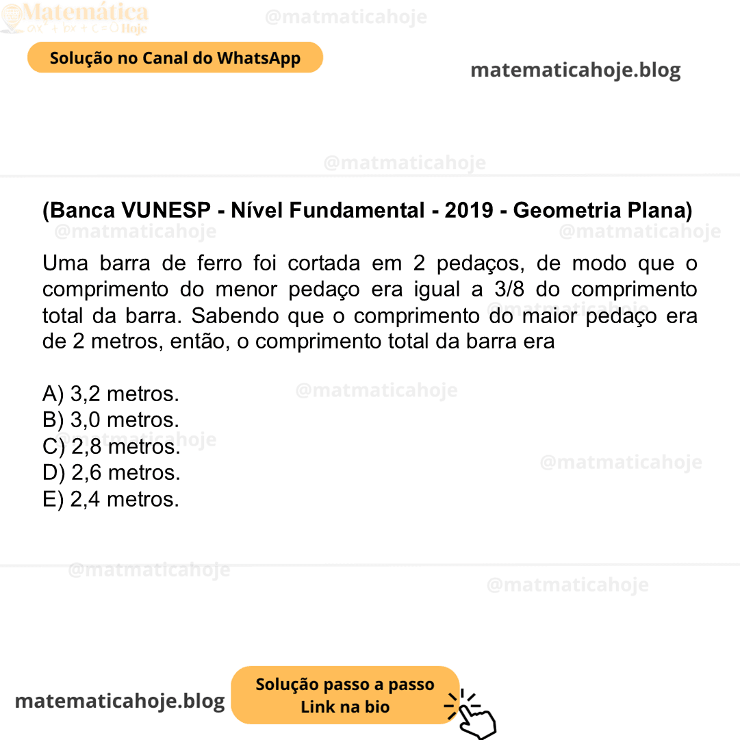 (Banca VUNESP - Nível Fundamental - 2019 - Geometria Plana) Uma barra de ferro foi cortada em 2 pedaços, de modo que o comprimento do menor pedaço era igual a 3/8 do comprimento total da barra. Sabendo que o comprimento do maior pedaço era de 2 metros, então, o comprimento total da barra era A) 3,2 metros. B) 3,0 metros. C) 2,8 metros. D) 2,6 metros. E) 2,4 metros.