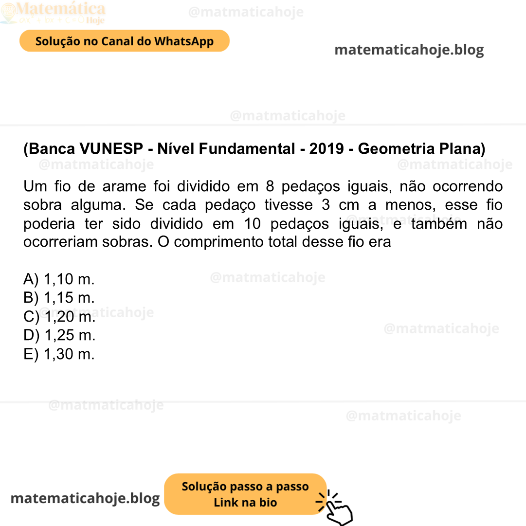 (Banca VUNESP - Nível Fundamental - 2019 - Geometria Plana) Um fio de arame foi dividido em 8 pedaços iguais, não ocorrendo sobra alguma. Se cada pedaço tivesse 3 cm a menos, esse fio poderia ter sido dividido em 10 pedaços iguais, e também não ocorreriam sobras. O comprimento total desse fio era A) 1,10 m. B) 1,15 m. C) 1,20 m. D) 1,25 m. E) 1,30 m.