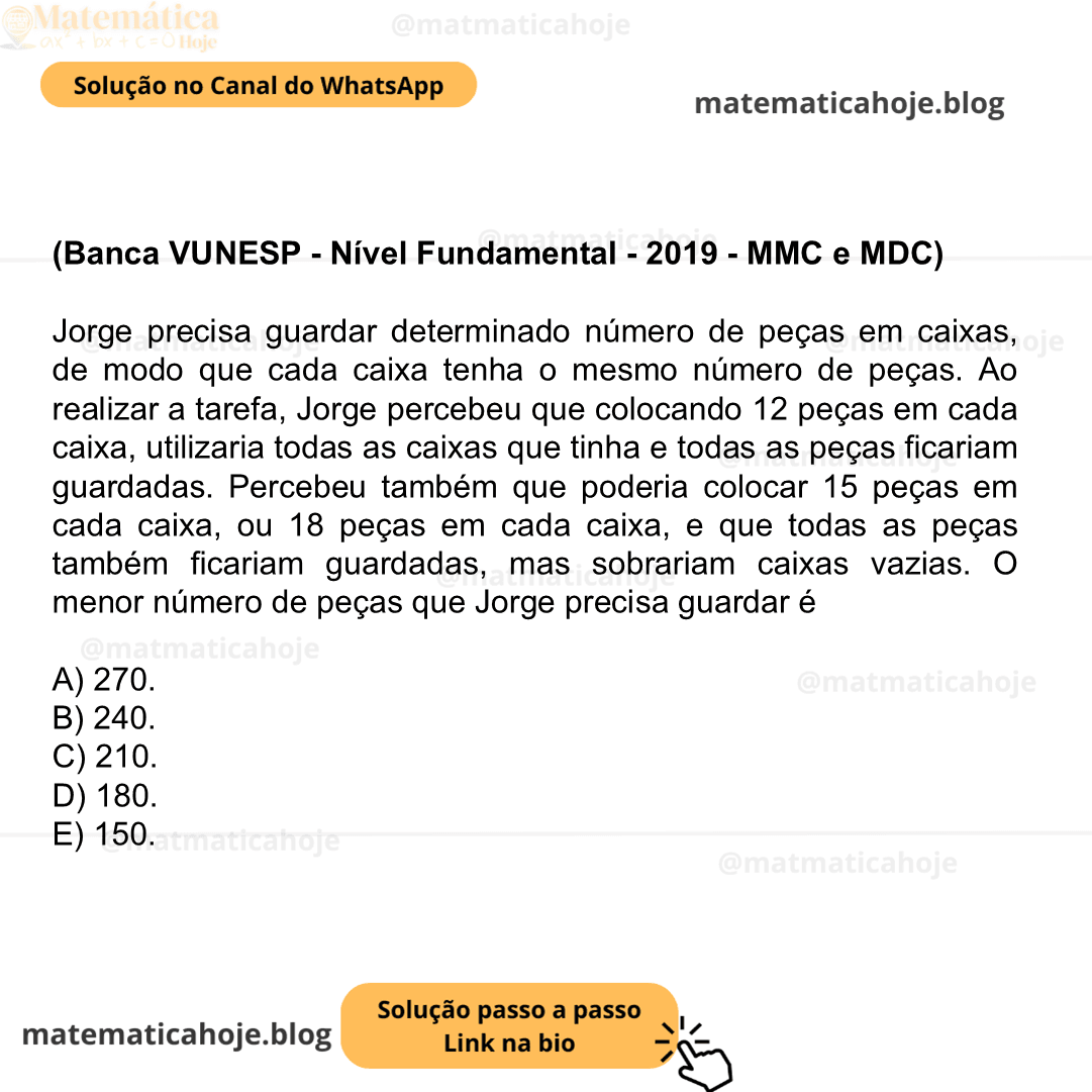 (Banca VUNESP - Nível Fundamental - 2019 - MMC e MDC) Jorge precisa guardar determinado número de peças em caixas, de modo que cada caixa tenha o mesmo número de peças. Ao realizar a tarefa, Jorge percebeu que colocando 12 peças em cada caixa, utilizaria todas as caixas que tinha e todas as peças ficariam guardadas. Percebeu também que poderia colocar 15 peças em cada caixa, ou 18 peças em cada caixa, e que todas as peças também ficariam guardadas, mas sobrariam caixas vazias. O menor número de peças que Jorge precisa guardar é A) 270. B) 240. C) 210. D) 180. E) 150.