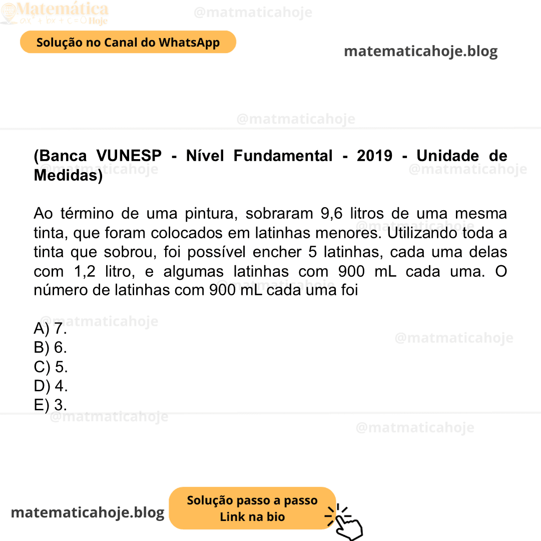 (Banca VUNESP - Nível Fundamental - 2019 - Unidade de Medidas) Ao término de uma pintura, sobraram 9,6 litros de uma mesma tinta, que foram colocados em latinhas menores. Utilizando toda a tinta que sobrou, foi possível encher 5 latinhas, cada uma delas com 1,2 litro, e algumas latinhas com 900 mL cada uma. O número de latinhas com 900 mL cada uma foi A) 7. B) 6. C) 5. D) 4. E) 3.